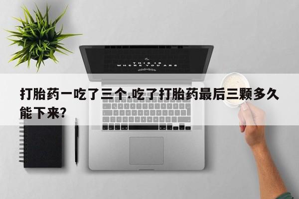 药流药网上购买打胎药一吃了三个.吃了打胎药最后三颗多久能下来？