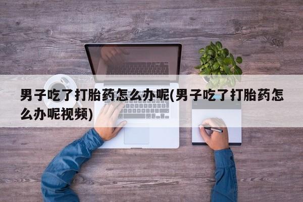 药流药网上购买男子吃了打胎药怎么办呢(男子吃了打胎药怎么办呢视频)