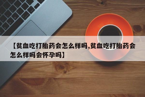 药流药网上购买【贫血吃打胎药会怎么样吗,贫血吃打胎药会怎么样吗会怀孕吗】