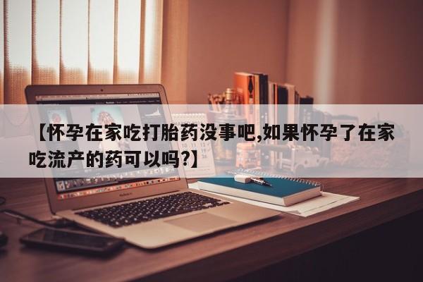 药流药网上购买【怀孕在家吃打胎药没事吧,如果怀孕了在家吃流产的药可以吗?】